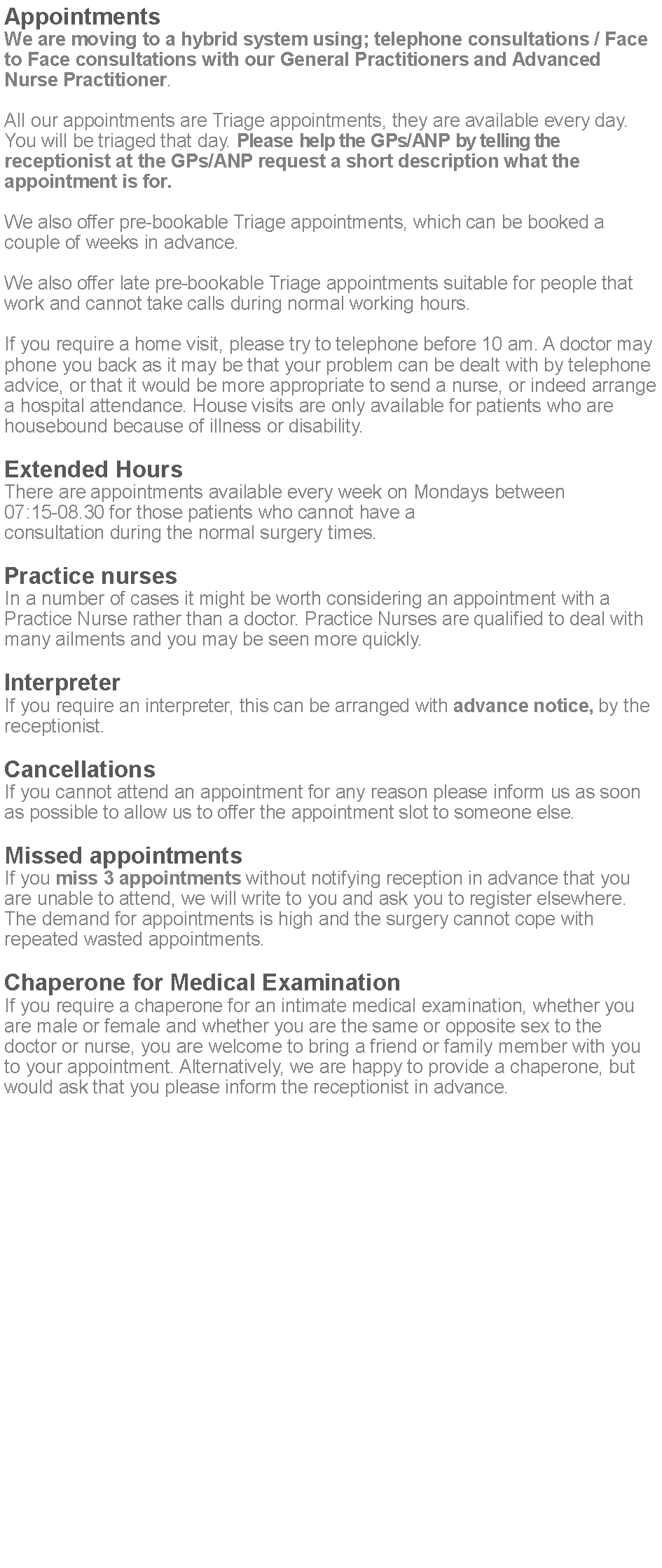 Text Box: AppointmentsWe are moving to a hybrid system using; telephone consultations / Face to Face consultations with our General Practitioners and Advanced Nurse Practitioner.All our appointments are Triage appointments, they are available every day. You will be triaged that day. Please help the GPs/ANP by telling the receptionist at the GPs/ANP request a short description what the appointment is for.We also offer pre-bookable Triage appointments, which can be booked a couple of weeks in advance.We also offer late pre-bookable Triage appointments suitable for people that work and cannot take calls during normal working hours. If you require a home visit, please try to telephone before 10 am. A doctor may phone you back as it may be that your problem can be dealt with by telephone advice, or that it would be more appropriate to send a nurse, or indeed arrange a hospital attendance. House visits are only available for patients who are housebound because of illness or disability.Extended HoursThere are appointments available every week on Mondays between 07:15-08.30 for those patients who cannot have a consultation during the normal surgery times.Practice nursesIn a number of cases it might be worth considering an appointment with a Practice Nurse rather than a doctor. Practice Nurses are qualified to deal with many ailments and you may be seen more quickly.InterpreterIf you require an interpreter, this can be arranged with advance notice, by the receptionist.CancellationsIf you cannot attend an appointment for any reason please inform us as soon as possible to allow us to offer the appointment slot to someone else.Missed appointmentsIf you miss 3 appointments without notifying reception in advance that you are unable to attend, we will write to you and ask you to register elsewhere. The demand for appointments is high and the surgery cannot cope with repeated wasted appointments.Chaperone for Medical ExaminationIf you require a chaperone for an intimate medical examination, whether you are male or female and whether you are the same or opposite sex to the doctor or nurse, you are welcome to bring a friend or family member with you to your appointment. Alternatively, we are happy to provide a chaperone, but would ask that you please inform the receptionist in advance.