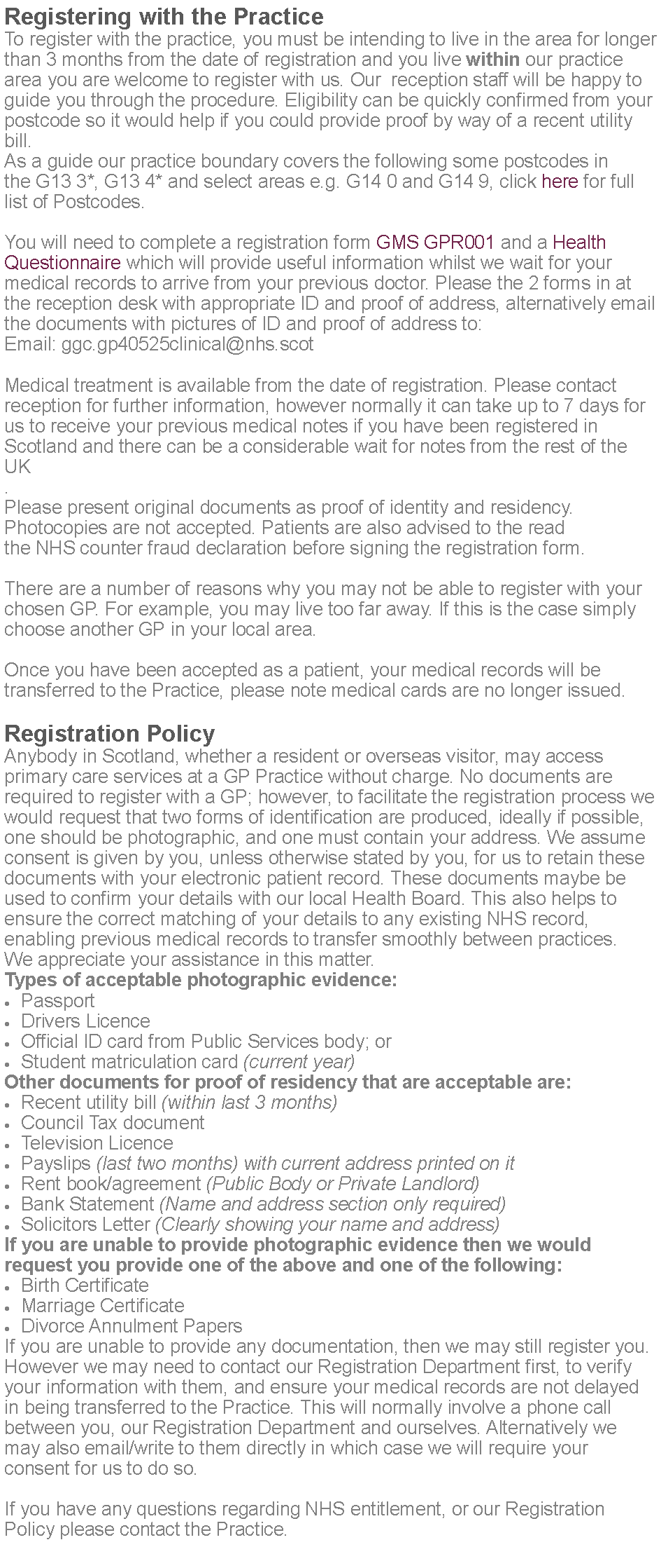 Text Box: Registering with the PracticeTo register with the practice, you must be intending to live in the area for longer than 3 months from the date of registration and you live within our practice area you are welcome to register with us. Our  reception staff will be happy to guide you through the procedure. Eligibility can be quickly confirmed from your postcode so it would help if you could provide proof by way of a recent utility bill.As a guide our practice boundary covers the following some postcodes in the G13 3*, G13 4* and select areas e.g. G14 0 and G14 9, click here for full list of Postcodes.You will need to complete a registration form GMS GPR001 and a Health Questionnaire which will provide useful information whilst we wait for your medical records to arrive from your previous doctor. Please the 2 forms in at the reception desk with appropriate ID and proof of address, alternatively email the documents with pictures of ID and proof of address to:Email: ggc.gp40525clinical@nhs.scotMedical treatment is available from the date of registration. Please contact reception for further information, however normally it can take up to 7 days for us to receive your previous medical notes if you have been registered in Scotland and there can be a considerable wait for notes from the rest of the UK.Please present original documents as proof of identity and residency. Photocopies are not accepted. Patients are also advised to the read the NHS counter fraud declaration before signing the registration form.There are a number of reasons why you may not be able to register with your chosen GP. For example, you may live too far away. If this is the case simply choose another GP in your local area.Once you have been accepted as a patient, your medical records will be transferred to the Practice, please note medical cards are no longer issued.Registration PolicyAnybody in Scotland, whether a resident or overseas visitor, may access primary care services at a GP Practice without charge. No documents are required to register with a GP; however, to facilitate the registration process we would request that two forms of identification are produced, ideally if possible, one should be photographic, and one must contain your address. We assume consent is given by you, unless otherwise stated by you, for us to retain these documents with your electronic patient record. These documents maybe be used to confirm your details with our local Health Board. This also helps to ensure the correct matching of your details to any existing NHS record, enabling previous medical records to transfer smoothly between practices. We appreciate your assistance in this matter.Types of acceptable photographic evidence:PassportDrivers LicenceOfficial ID card from Public Services body; orStudent matriculation card (current year)Other documents for proof of residency that are acceptable are:Recent utility bill (within last 3 months)Council Tax documentTelevision LicencePayslips (last two months) with current address printed on itRent book/agreement (Public Body or Private Landlord)Bank Statement (Name and address section only required)Solicitors Letter (Clearly showing your name and address)If you are unable to provide photographic evidence then we would request you provide one of the above and one of the following:Birth CertificateMarriage CertificateDivorce Annulment PapersIf you are unable to provide any documentation, then we may still register you. However we may need to contact our Registration Department first, to verify your information with them, and ensure your medical records are not delayed in being transferred to the Practice. This will normally involve a phone call between you, our Registration Department and ourselves. Alternatively we may also email/write to them directly in which case we will require your consent for us to do so.If you have any questions regarding NHS entitlement, or our Registration Policy please contact the Practice. 