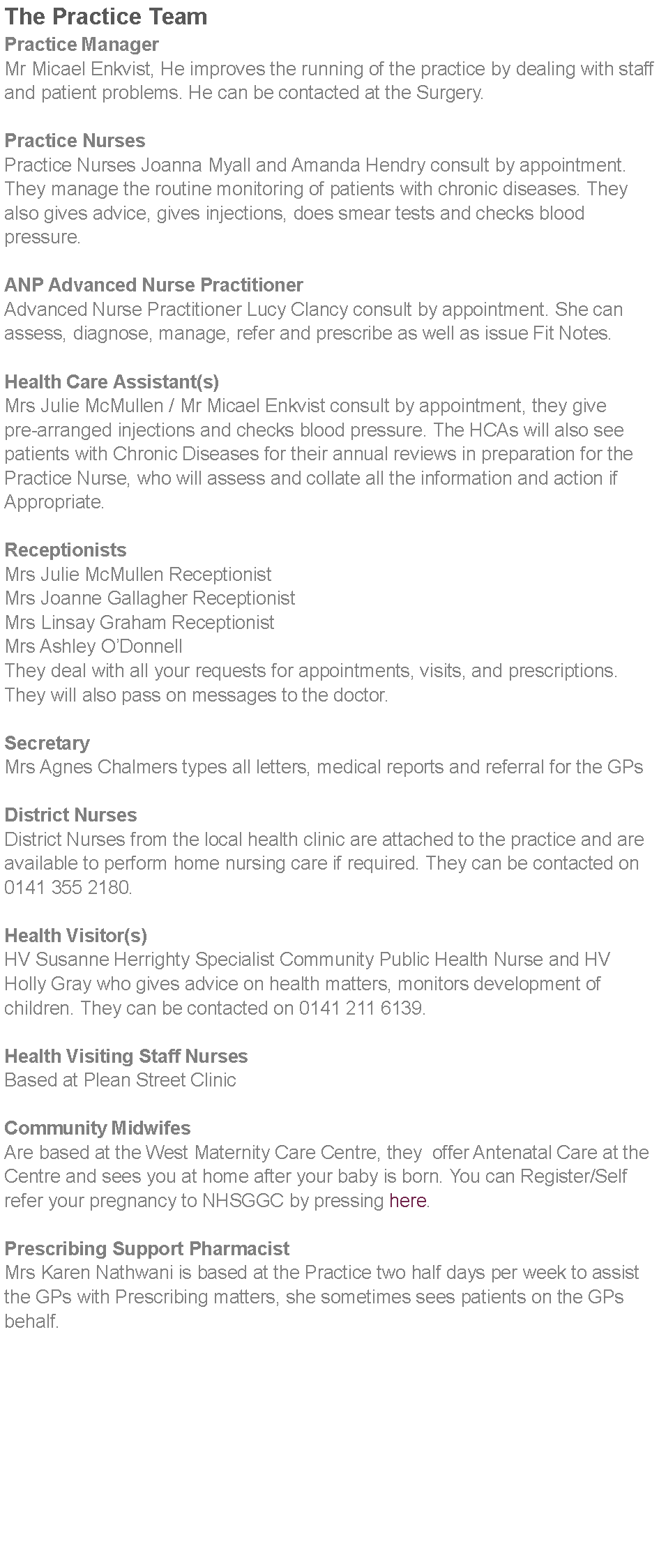 Text Box: The Practice TeamPractice ManagerMr Micael Enkvist, He improves the running of the practice by dealing with staff and patient problems. He can be contacted at the Surgery. Practice NursesPractice Nurses Joanna Myall and Amanda Hendry consult by appointment. They manage the routine monitoring of patients with chronic diseases. They also gives advice, gives injections, does smear tests and checks blood pressure.ANP Advanced Nurse PractitionerAdvanced Nurse Practitioner Lucy Clancy consult by appointment. She can assess, diagnose, manage, refer and prescribe as well as issue Fit Notes. Health Care Assistant(s)Mrs Julie McMullen / Mr Micael Enkvist consult by appointment, they give pre-arranged injections and checks blood pressure. The HCAs will also see patients with Chronic Diseases for their annual reviews in preparation for the Practice Nurse, who will assess and collate all the information and action if Appropriate. ReceptionistsMrs Julie McMullen ReceptionistMrs Joanne Gallagher ReceptionistMrs Linsay Graham ReceptionistMrs Ashley ODonnellThey deal with all your requests for appointments, visits, and prescriptions. They will also pass on messages to the doctor. SecretaryMrs Agnes Chalmers types all letters, medical reports and referral for the GPs District NursesDistrict Nurses from the local health clinic are attached to the practice and are available to perform home nursing care if required. They can be contacted on 0141 355 2180. Health Visitor(s)HV Susanne Herrighty Specialist Community Public Health Nurse and HV Holly Gray who gives advice on health matters, monitors development of children. They can be contacted on 0141 211 6139. Health Visiting Staff NursesBased at Plean Street Clinic Community MidwifesAre based at the West Maternity Care Centre, they  offer Antenatal Care at the Centre and sees you at home after your baby is born. You can Register/Self refer your pregnancy to NHSGGC by pressing here.Prescribing Support PharmacistMrs Karen Nathwani is based at the Practice two half days per week to assist the GPs with Prescribing matters, she sometimes sees patients on the GPs behalf.  